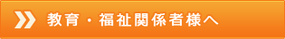 教育・福祉関係者様へ